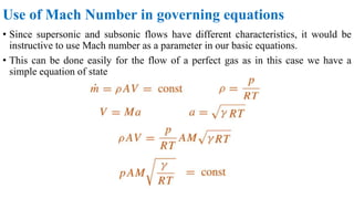Use of Mach Number in governing equations
• Since supersonic and subsonic flows have different characteristics, it would be
instructive to use Mach number as a parameter in our basic equations.
• This can be done easily for the flow of a perfect gas as in this case we have a
simple equation of state
 