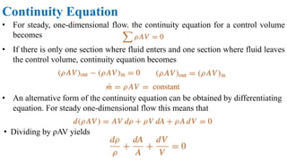 Continuity Equation
• For steady, one-dimensional flow, the continuity equation for a control volume
becomes
• If there is only one section where fluid enters and one section where fluid leaves
the control volume, continuity equation becomes
• An alternative form of the continuity equation can be obtained by differentiating
equation. For steady one-dimensional flow this means that
• Dividing by ρAV yields
 
