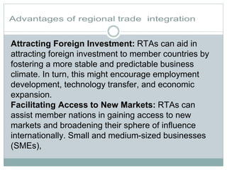Attracting Foreign Investment: RTAs can aid in
attracting foreign investment to member countries by
fostering a more stable and predictable business
climate. In turn, this might encourage employment
development, technology transfer, and economic
expansion.
Facilitating Access to New Markets: RTAs can
assist member nations in gaining access to new
markets and broadening their sphere of influence
internationally. Small and medium-sized businesses
(SMEs),
 
