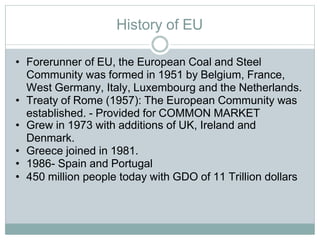 History of EU
• Forerunner of EU, the European Coal and Steel
Community was formed in 1951 by Belgium, France,
West Germany, Italy, Luxembourg and the Netherlands.
• Treaty of Rome (1957): The European Community was
established. - Provided for COMMON MARKET
• Grew in 1973 with additions of UK, Ireland and
Denmark.
• Greece joined in 1981.
• 1986- Spain and Portugal
• 450 million people today with GDO of 11 Trillion dollars
 