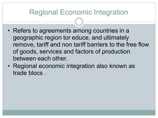 Regional Economic Integration
• Refers to agreements among countries in a
geographic region tor educe, and ultimately
remove, tariff and non tariff barriers to the free flow
of goods, services and factors of production
between each other.
• Regional economic integration also known as
trade blocs .
 
