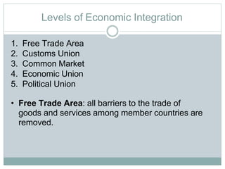 Levels of Economic Integration
1. Free Trade Area
2. Customs Union
3. Common Market
4. Economic Union
5. Political Union
• Free Trade Area: all barriers to the trade of
goods and services among member countries are
removed.
 