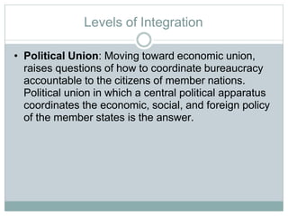 Levels of Integration
• Political Union: Moving toward economic union,
raises questions of how to coordinate bureaucracy
accountable to the citizens of member nations.
Political union in which a central political apparatus
coordinates the economic, social, and foreign policy
of the member states is the answer.
 