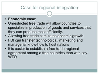 Case for regional integration
• Economic case:
• Unrestricted free trade will allow countries to
specialize in production of goods and services that
they can produce most efficiently.
• Allowing free trade stimulates econmic growth
• FDI can transfer technological, marketing and
managerial know-how to host nations
• It is easier to establish a free trade regional
agreement among a free countries than with say
WTO.
 