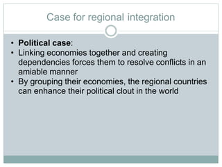 Case for regional integration
• Political case:
• Linking economies together and creating
dependencies forces them to resolve conflicts in an
amiable manner
• By grouping their economies, the regional countries
can enhance their political clout in the world
 