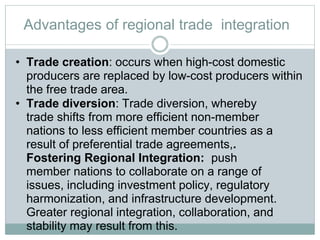 Advantages of regional trade integration
• Trade creation: occurs when high-cost domestic
producers are replaced by low-cost producers within
the free trade area.
• Trade diversion: Trade diversion, whereby
trade shifts from more efficient non-member
nations to less efficient member countries as a
result of preferential trade agreements,.
Fostering Regional Integration: push
member nations to collaborate on a range of
issues, including investment policy, regulatory
harmonization, and infrastructure development.
Greater regional integration, collaboration, and
stability may result from this.
 