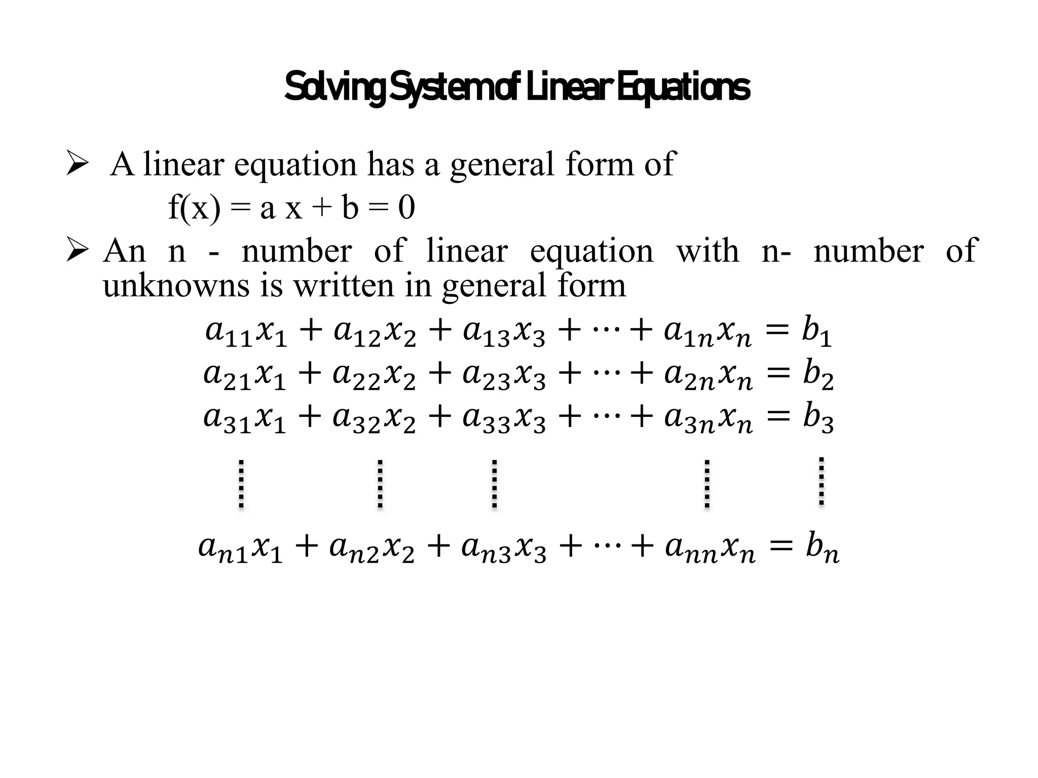  A linear equation has a general form of
f(x) = a x + b = 0
 An n - number of linear equation with n- number of
unknowns is written in general form
𝑎11𝑥1 + 𝑎12𝑥2 + 𝑎13𝑥3 + ⋯ + 𝑎1𝑛𝑥𝑛 = 𝑏1
𝑎21𝑥1 + 𝑎22𝑥2 + 𝑎23𝑥3 + ⋯ + 𝑎2𝑛𝑥𝑛 = 𝑏2
𝑎31𝑥1 + 𝑎32𝑥2 + 𝑎33𝑥3 + ⋯ + 𝑎3𝑛𝑥𝑛 = 𝑏3
𝑎𝑛1𝑥1 + 𝑎𝑛2𝑥2 + 𝑎𝑛3𝑥3 + ⋯ + 𝑎𝑛𝑛𝑥𝑛 = 𝑏𝑛
SolvingSystemofLinearEquations
 