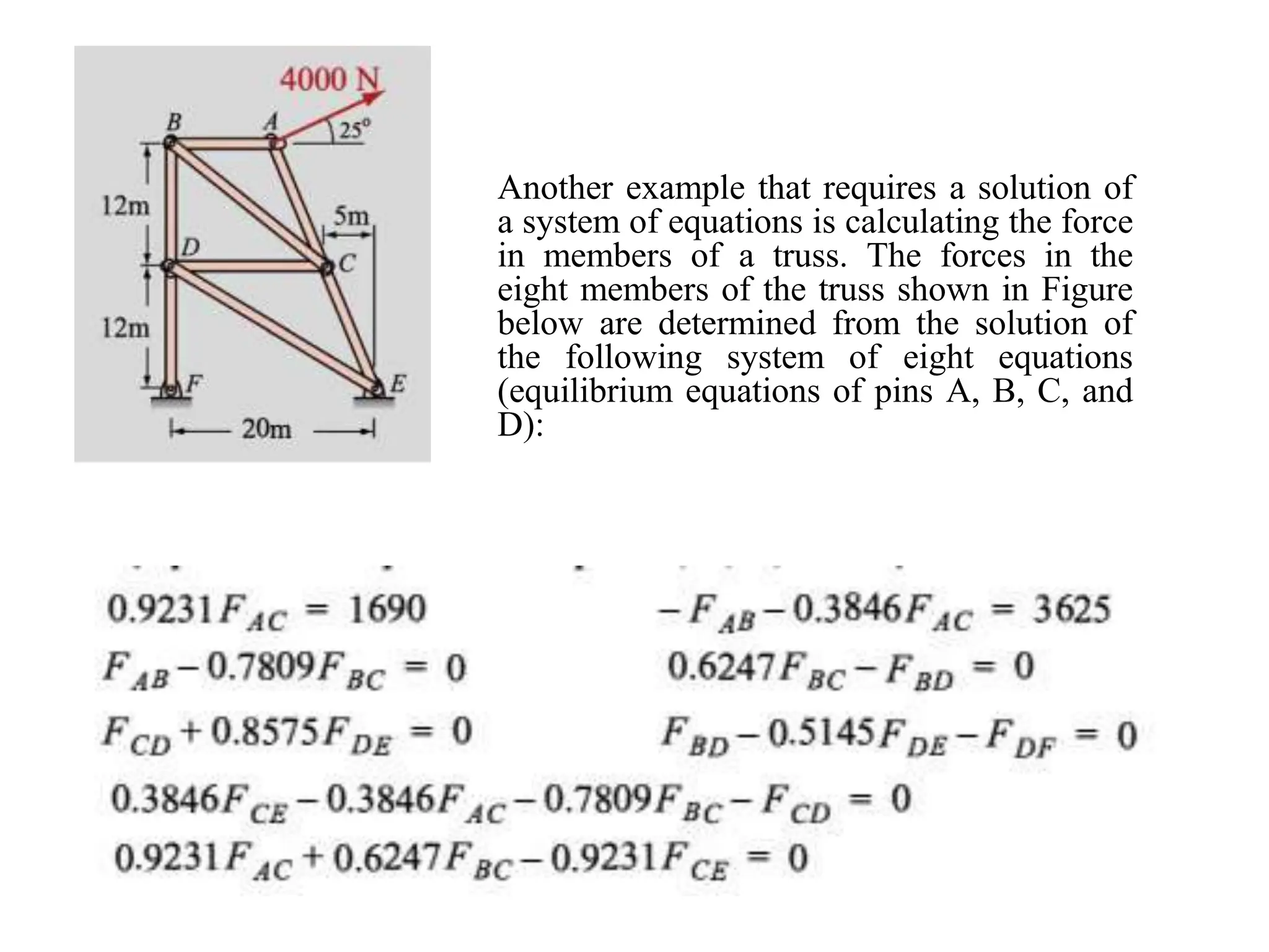 Another example that requires a solution of
a system of equations is calculating the force
in members of a truss. The forces in the
eight members of the truss shown in Figure
below are determined from the solution of
the following system of eight equations
(equilibrium equations of pins A, B, C, and
D):
 