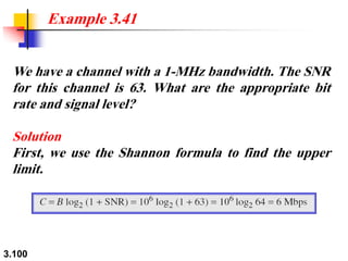 3.100
We have a channel with a 1-MHz bandwidth. The SNR
for this channel is 63. What are the appropriate bit
rate and signal level?
Solution
First, we use the Shannon formula to find the upper
limit.
Example 3.41
 