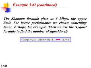 3.101
The Shannon formula gives us 6 Mbps, the upper
limit. For better performance we choose something
lower, 4 Mbps, for example. Then we use the Nyquist
formula to find the number of signal levels.
Example 3.41 (continued)
 