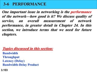 3.103
3-6 PERFORMANCE
One important issue in networking is the performance
of the network—how good is it? We discuss quality of
service, an overall measurement of network
performance, in greater detail in Chapter 24. In this
section, we introduce terms that we need for future
chapters.
Bandwidth
Throughput
Latency (Delay)
Bandwidth-Delay Product
Topics discussed in this section:
 