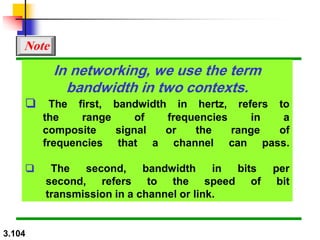 3.104
In networking, we use the term
bandwidth in two contexts.
❏ The first, bandwidth in hertz, refers to
the range of frequencies in a
composite signal or the range of
frequencies that a channel can pass.
❏ The second, bandwidth in bits per
second, refers to the speed of bit
transmission in a channel or link.
Note
 