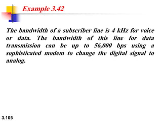 3.105
The bandwidth of a subscriber line is 4 kHz for voice
or data. The bandwidth of this line for data
transmission can be up to 56,000 bps using a
sophisticated modem to change the digital signal to
analog.
Example 3.42
 