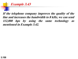 3.106
If the telephone company improves the quality of the
line and increases the bandwidth to 8 kHz, we can send
112,000 bps by using the same technology as
mentioned in Example 3.42.
Example 3.43
 