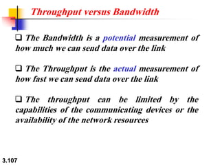 3.107
❑ The Bandwidth is a potential measurement of
how much we can send data over the link
❑ The Throughput is the actual measurement of
how fast we can send data over the link
❑ The throughput can be limited by the
capabilities of the communicating devices or the
availability of the network resources
Throughput versus Bandwidth
 