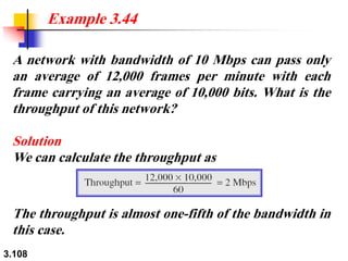 3.108
A network with bandwidth of 10 Mbps can pass only
an average of 12,000 frames per minute with each
frame carrying an average of 10,000 bits. What is the
throughput of this network?
Solution
We can calculate the throughput as
Example 3.44
The throughput is almost one-fifth of the bandwidth in
this case.
 