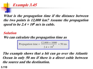 3.110
What is the propagation time if the distance between
the two points is 12,000 km? Assume the propagation
speed to be 2.4 × 108 m/s in cable.
Solution
We can calculate the propagation time as
Example 3.45
The example shows that a bit can go over the Atlantic
Ocean in only 50 ms if there is a direct cable between
the source and the destination.
 