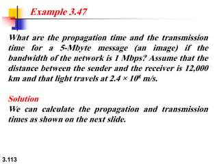 3.113
What are the propagation time and the transmission
time for a 5-Mbyte message (an image) if the
bandwidth of the network is 1 Mbps? Assume that the
distance between the sender and the receiver is 12,000
km and that light travels at 2.4 × 108 m/s.
Solution
We can calculate the propagation and transmission
times as shown on the next slide.
Example 3.47
 