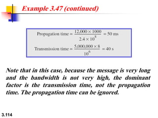 3.114
Note that in this case, because the message is very long
and the bandwidth is not very high, the dominant
factor is the transmission time, not the propagation
time. The propagation time can be ignored.
Example 3.47 (continued)
 