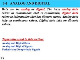 3.3
3-1 ANALOG AND DIGITAL
Data can be analog or digital. The term analog data
refers to information that is continuous; digital data
refers to information that has discrete states. Analog data
take on continuous values. Digital data take on discrete
values.
Analog and Digital Data
Analog and Digital Signals
Periodic and Nonperiodic Signals
Topics discussed in this section:
 