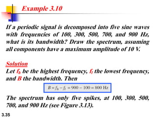 3.35
If a periodic signal is decomposed into five sine waves
with frequencies of 100, 300, 500, 700, and 900 Hz,
what is its bandwidth? Draw the spectrum, assuming
all components have a maximum amplitude of 10 V.
Solution
Let fh be the highest frequency, fl the lowest frequency,
and B the bandwidth. Then
Example 3.10
The spectrum has only five spikes, at 100, 300, 500,
700, and 900 Hz (see Figure 3.13).
 