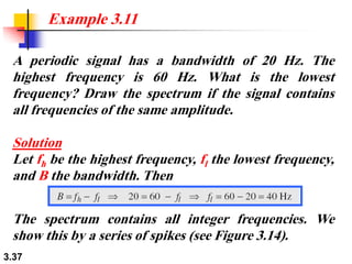 3.37
A periodic signal has a bandwidth of 20 Hz. The
highest frequency is 60 Hz. What is the lowest
frequency? Draw the spectrum if the signal contains
all frequencies of the same amplitude.
Solution
Let fh be the highest frequency, fl the lowest frequency,
and B the bandwidth. Then
Example 3.11
The spectrum contains all integer frequencies. We
show this by a series of spikes (see Figure 3.14).
 