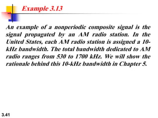 3.41
An example of a nonperiodic composite signal is the
signal propagated by an AM radio station. In the
United States, each AM radio station is assigned a 10-
kHz bandwidth. The total bandwidth dedicated to AM
radio ranges from 530 to 1700 kHz. We will show the
rationale behind this 10-kHz bandwidth in Chapter 5.
Example 3.13
 