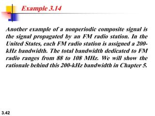 3.42
Another example of a nonperiodic composite signal is
the signal propagated by an FM radio station. In the
United States, each FM radio station is assigned a 200-
kHz bandwidth. The total bandwidth dedicated to FM
radio ranges from 88 to 108 MHz. We will show the
rationale behind this 200-kHz bandwidth in Chapter 5.
Example 3.14
 