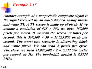 3.43
Another example of a nonperiodic composite signal is
the signal received by an old-fashioned analog black-
and-white TV. A TV screen is made up of pixels. If we
assume a resolution of 525 × 700, we have 367,500
pixels per screen. If we scan the screen 30 times per
second, this is 367,500 × 30 = 11,025,000 pixels per
second. The worst-case scenario is alternating black
and white pixels. We can send 2 pixels per cycle.
Therefore, we need 11,025,000 / 2 = 5,512,500 cycles
per second, or Hz. The bandwidth needed is 5.5125
MHz.
Example 3.15
 