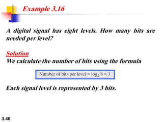 3.46
A digital signal has eight levels. How many bits are
needed per level?
Solution
We calculate the number of bits using the formula
Example 3.16
Each signal level is represented by 3 bits.
 