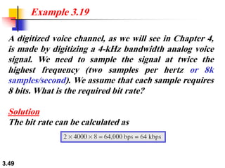 3.49
A digitized voice channel, as we will see in Chapter 4,
is made by digitizing a 4-kHz bandwidth analog voice
signal. We need to sample the signal at twice the
highest frequency (two samples per hertz or 8k
samples/second). We assume that each sample requires
8 bits. What is the required bit rate?
Solution
The bit rate can be calculated as
Example 3.19
 