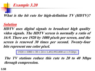 3.50
What is the bit rate for high-definition TV (HDTV)?
Solution
HDTV uses digital signals to broadcast high quality
video signals. The HDTV screen is normally a ratio of
16:9. There are 1920 by 1080 pixels per screen, and the
screen is renewed 30 times per second. Twenty-four
bits represent one color pixel.
Example 3.20
The TV stations reduce this rate to 20 to 40 Mbps
through compression.
 