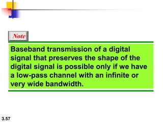 3.57
Baseband transmission of a digital
signal that preserves the shape of the
digital signal is possible only if we have
a low-pass channel with an infinite or
very wide bandwidth.
Note
 
