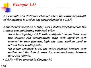 3.58
An example of a dedicated channel where the entire bandwidth
of the medium is used as one single channel is a LAN.
Almost every wired LAN today uses a dedicated channel for two
stations communicating with each other.
•In a bus topology LAN with multipoint connections, only
two stations can communicate with each other at each
moment in time (timesharing); the other stations need to
refrain from sending data.
•In a star topology LAN, the entire channel between each
station and the hub is used for communication between
these two entities.
• LANs will be covered in Chapter 14.
Example 3.21
 