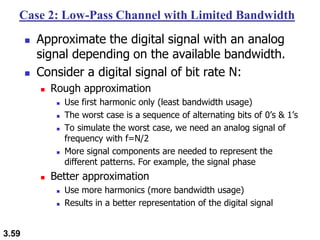 3.59
Case 2: Low-Pass Channel with Limited Bandwidth
◼ Approximate the digital signal with an analog
signal depending on the available bandwidth.
◼ Consider a digital signal of bit rate N:
◼ Rough approximation
◼ Use first harmonic only (least bandwidth usage)
◼ The worst case is a sequence of alternating bits of 0’s & 1’s
◼ To simulate the worst case, we need an analog signal of
frequency with f=N/2
◼ More signal components are needed to represent the
different patterns. For example, the signal phase
◼ Better approximation
◼ Use more harmonics (more bandwidth usage)
◼ Results in a better representation of the digital signal
 