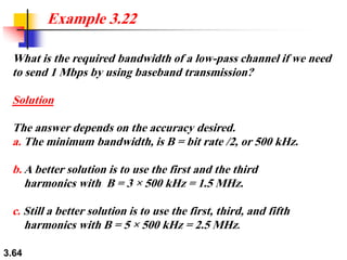 3.64
What is the required bandwidth of a low-pass channel if we need
to send 1 Mbps by using baseband transmission?
Solution
The answer depends on the accuracy desired.
a. The minimum bandwidth, is B = bit rate /2, or 500 kHz.
b. A better solution is to use the first and the third
harmonics with B = 3 × 500 kHz = 1.5 MHz.
c. Still a better solution is to use the first, third, and fifth
harmonics with B = 5 × 500 kHz = 2.5 MHz.
Example 3.22
 