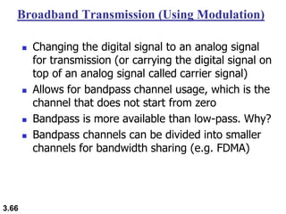 3.66
Broadband Transmission (Using Modulation)
◼ Changing the digital signal to an analog signal
for transmission (or carrying the digital signal on
top of an analog signal called carrier signal)
◼ Allows for bandpass channel usage, which is the
channel that does not start from zero
◼ Bandpass is more available than low-pass. Why?
◼ Bandpass channels can be divided into smaller
channels for bandwidth sharing (e.g. FDMA)
 