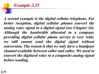 3.71
A second example is the digital cellular telephone. For
better reception, digital cellular phones convert the
analog voice signal to a digital signal (see Chapter 16).
Although the bandwidth allocated to a company
providing digital cellular phone service is very wide,
we still cannot send the digital signal without
conversion. The reason is that we only have a bandpass
channel available between caller and callee. We need to
convert the digitized voice to a composite analog signal
before sending.
Example 3.25
 