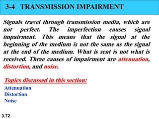 3.72
3-4 TRANSMISSION IMPAIRMENT
Signals travel through transmission media, which are
not perfect. The imperfection causes signal
impairment. This means that the signal at the
beginning of the medium is not the same as the signal
at the end of the medium. What is sent is not what is
received. Three causes of impairment are attenuation,
distortion, and noise.
Attenuation
Distortion
Noise
Topics discussed in this section:
 