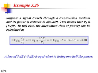 3.76
Suppose a signal travels through a transmission medium
and its power is reduced to one-half. This means that P2 is
(1/2)P1. In this case, the attenuation (loss of power) can be
calculated as
Example 3.26
A loss of 3 dB (–3 dB) is equivalent to losing one-half the power.
 