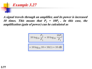 3.77
A signal travels through an amplifier, and its power is increased
10 times. This means that P2 = 10P1 . In this case, the
amplification (gain of power) can be calculated as
Example 3.27
 