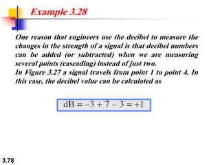 3.78
One reason that engineers use the decibel to measure the
changes in the strength of a signal is that decibel numbers
can be added (or subtracted) when we are measuring
several points (cascading) instead of just two.
In Figure 3.27 a signal travels from point 1 to point 4. In
this case, the decibel value can be calculated as
Example 3.28
 