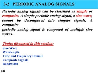 3.8
3-2 PERIODIC ANALOG SIGNALS
Periodic analog signals can be classified as simple or
composite. A simple periodic analog signal, a sine wave,
cannot be decomposed into simpler signals. A
composite
periodic analog signal is composed of multiple sine
waves.
Sine Wave
Wavelength
Time and Frequency Domain
Composite Signals
Bandwidth
Topics discussed in this section:
 