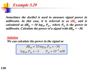 3.80
Sometimes the decibel is used to measure signal power in
milliwatts. In this case, it is referred to as dBm and is
calculated as dBm = 10 log10 Pm , where Pm is the power in
milliwatts. Calculate the power of a signal with dBm = −30.
Example 3.29
Solution
We can calculate the power in the signal as
 