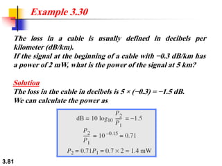 3.81
The loss in a cable is usually defined in decibels per
kilometer (dB/km).
If the signal at the beginning of a cable with −0.3 dB/km has
a power of 2 mW, what is the power of the signal at 5 km?
Example 3.30
Solution
The loss in the cable in decibels is 5 × (−0.3) = −1.5 dB.
We can calculate the power as
 
