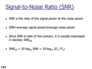 3.84
Signal-to-Noise Ratio (SNR)
◼ SNR is the ratio of the signal power to the noise power
◼ SNR=average signal power/average noise power
◼ Since SNR is ratio of two powers, it is usually expressed
in decibel, SNRdB
◼ SNRdB = 10 log10 SNR = 10 log10 (Ps / Pn)
 