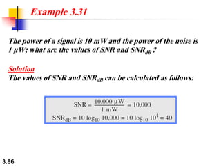 3.86
The power of a signal is 10 mW and the power of the noise is
1 μW; what are the values of SNR and SNRdB ?
Solution
The values of SNR and SNRdB can be calculated as follows:
Example 3.31
 