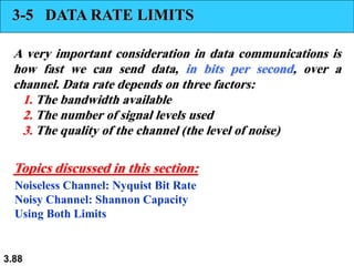 3.88
3-5 DATA RATE LIMITS
A very important consideration in data communications is
how fast we can send data, in bits per second, over a
channel. Data rate depends on three factors:
1. The bandwidth available
2. The number of signal levels used
3. The quality of the channel (the level of noise)
Noiseless Channel: Nyquist Bit Rate
Noisy Channel: Shannon Capacity
Using Both Limits
Topics discussed in this section:
 