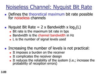 3.89
Noiseless Channel: Nyquist Bit Rate
◼ Defines the theoretical maximum bit rate possible
for noiseless channels
◼ Nyquist Bit Rate = 2 x Bandwidth x log2(L)
◼ Bit rate is the maximum bit rate in bps
◼ Bandwidth is the channel bandwidth in Hz
◼ L is the number of signal levels used
◼ Increasing the number of levels is not practical:
◼ It imposes a burden on the receiver
◼ It complicates the receiver design
◼ It reduces the reliability of the system (i.e.; increase the
probability of reception errors)
 