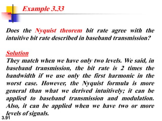 3.91
Does the Nyquist theorem bit rate agree with the
intuitive bit rate described in baseband transmission?
Solution
They match when we have only two levels. We said, in
baseband transmission, the bit rate is 2 times the
bandwidth if we use only the first harmonic in the
worst case. However, the Nyquist formula is more
general than what we derived intuitively; it can be
applied to baseband transmission and modulation.
Also, it can be applied when we have two or more
levels of signals.
Example 3.33
 